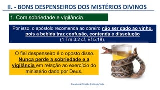 II. - BONS DESPENSEIROS DOS MISTÉRIOS DIVINOS
Facebook/Cristão:Estilo de Vida
1. Com sobriedade e vigilância.
Por isso, o apóstolo recomenda ao obreiro não ser dado ao vinho,
pois a bebida traz confusão, contenda e dissolução
(1 Tm 3.2 cf. Ef 5.18).
O fiel despenseiro é o oposto disso.
Nunca perde a sobriedade e a
vigilância em relação ao exercício do
ministério dado por Deus.
 