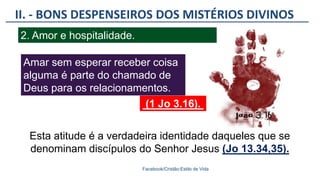 II. - BONS DESPENSEIROS DOS MISTÉRIOS DIVINOS
Facebook/Cristão:Estilo de Vida
2. Amor e hospitalidade.
Amar sem esperar receber coisa
alguma é parte do chamado de
Deus para os relacionamentos.
Esta atitude é a verdadeira identidade daqueles que se
denominam discípulos do Senhor Jesus (Jo 13.34,35).
(1 Jo 3.16).
 