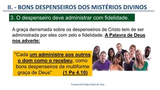 II. - BONS DESPENSEIROS DOS MISTÉRIOS DIVINOS
Facebook/Cristão:Estilo de Vida
3. O despenseiro deve administrar com fidelidade.
A graça derramada sobre os despenseiros de Cristo tem de ser
administrada por eles com zelo e fidelidade. A Palavra de Deus
nos adverte:
"Cada um administre aos outros
o dom como o recebeu, como
bons despenseiros da multiforme
graça de Deus“ (1 Pe 4.10)
 