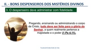 II. - BONS DESPENSEIROS DOS MISTÉRIOS DIVINOS
Facebook/Cristão:Estilo de Vida
3. O despenseiro deve administrar com fidelidade.
Pregando, ensinando ou administrando o corpo
de Cristo, tudo deve ser feito para a glória do
Senhor, a quem realmente pertence a
majestade e o poder (1 Pe 4.11).
 
