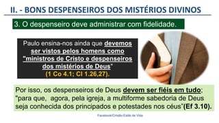 II. - BONS DESPENSEIROS DOS MISTÉRIOS DIVINOS
Facebook/Cristão:Estilo de Vida
3. O despenseiro deve administrar com fidelidade.
Paulo ensina-nos ainda que devemos
ser vistos pelos homens como
"ministros de Cristo e despenseiros
dos mistérios de Deus"
(1 Co 4.1; Cl 1.26,27).
Por isso, os despenseiros de Deus devem ser fiéis em tudo;
"para que, agora, pela igreja, a multiforme sabedoria de Deus
seja conhecida dos principados e potestades nos céus”(Ef 3.10).
 
