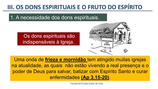 III. OS DONS ESPIRITUAIS E O FRUTO DO ESPÍRITO
Facebook/Cristão:Estilo de Vida
1. A necessidade dos dons espirituais.
Uma onda de frieza e mornidão tem atingido muitas igrejas
na atualidade, as quais não estão vivendo a real presença e o
poder de Deus para salvar, batizar com Espírito Santo e curar
enfermidades (Ap 3.15-20).
Os dons espirituais são
indispensáveis à Igreja.
 
