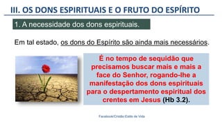 III. OS DONS ESPIRITUAIS E O FRUTO DO ESPÍRITO
Facebook/Cristão:Estilo de Vida
1. A necessidade dos dons espirituais.
É no tempo de sequidão que
precisamos buscar mais e mais a
face do Senhor, rogando-lhe a
manifestação dos dons espirituais
para o despertamento espiritual dos
crentes em Jesus (Hb 3.2).
Em tal estado, os dons do Espírito são ainda mais necessários.
 