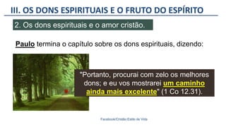 III. OS DONS ESPIRITUAIS E O FRUTO DO ESPÍRITO
Facebook/Cristão:Estilo de Vida
2. Os dons espirituais e o amor cristão.
Paulo termina o capítulo sobre os dons espirituais, dizendo:
"Portanto, procurai com zelo os melhores
dons; e eu vos mostrarei um caminho
ainda mais excelente" (1 Co 12.31).
 