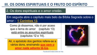 III. OS DONS ESPIRITUAIS E O FRUTO DO ESPÍRITO
Facebook/Cristão:Estilo de Vida
2. Os dons espirituais e o amor cristão.
Em seguida abre o capítulo mais belo da Bíblia Sagrada sobre o
amor - 1 Coríntios 13.
Ali, o apóstolo dos gentios refere-se a
vários dons, ensinando que sem o
amor nada adianta tê-los.
Como já dissemos, não é por acaso
que o tema do amor (capítulo 13)
está entre os assuntos espirituais
(capítulos 12 e 14).
 