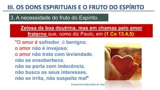 III. OS DONS ESPIRITUAIS E O FRUTO DO ESPÍRITO
Facebook/Cristão:Estilo de Vida
3. A necessidade do fruto do Espírito.
Zelosa da boa doutrina, mas em chamas pelo amor
fraterno que, como diz Paulo, em (1 Co 13.4,5):
“O amor é sofredor, é benigno;
o amor não é invejoso;
o amor não trata com leviandade,
não se ensoberbece,
não se porta com indecência,
não busca os seus interesses,
não se irrita, não suspeita mal"
 