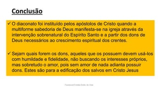 Conclusão
Facebook/Cristão:Estilo de Vida
 O diaconato foi instituído pelos apóstolos de Cristo quando a
multiforme sabedoria de Deus manifesta-se na igreja através da
intervenção sobrenatural do Espírito Santo e a partir dos dons de
Deus necessários ao crescimento espiritual dos crentes.
 Sejam quais forem os dons, aqueles que os possuem devem usá-los
com humildade e fidelidade, não buscando os interesses próprios,
mas sobretudo o amor, pois sem amor de nada adianta possuir
dons. Estes são para a edificação dos salvos em Cristo Jesus
 