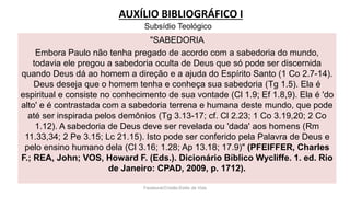 AUXÍLIO BIBLIOGRÁFICO I
Facebook/Cristão:Estilo de Vida
"SABEDORIA
Embora Paulo não tenha pregado de acordo com a sabedoria do mundo,
todavia ele pregou a sabedoria oculta de Deus que só pode ser discernida
quando Deus dá ao homem a direção e a ajuda do Espírito Santo (1 Co 2.7-14).
Deus deseja que o homem tenha e conheça sua sabedoria (Tg 1.5). Ela é
espiritual e consiste no conhecimento de sua vontade (Cl 1.9; Ef 1.8,9). Ela é 'do
alto' e é contrastada com a sabedoria terrena e humana deste mundo, que pode
até ser inspirada pelos demônios (Tg 3.13-17; cf. Cl 2.23; 1 Co 3.19,20; 2 Co
1.12). A sabedoria de Deus deve ser revelada ou 'dada' aos homens (Rm
11.33,34; 2 Pe 3.15; Lc 21.15). Isto pode ser conferido pela Palavra de Deus e
pelo ensino humano dela (Cl 3.16; 1.28; Ap 13.18; 17.9)" (PFEIFFER, Charles
F.; REA, John; VOS, Howard F. (Eds.). Dicionário Bíblico Wycliffe. 1. ed. Rio
de Janeiro: CPAD, 2009, p. 1712).
Subsídio Teológico
 