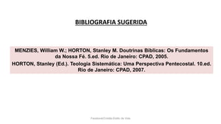 BIBLIOGRAFIA SUGERIDA
Facebook/Cristão:Estilo de Vida
MENZIES, William W.; HORTON, Stanley M. Doutrinas Bíblicas: Os Fundamentos
da Nossa Fé. 5.ed. Rio de Janeiro: CPAD, 2005.
HORTON, Stanley (Ed.). Teologia Sistemática: Uma Perspectiva Pentecostal. 10.ed.
Rio de Janeiro: CPAD, 2007.
 