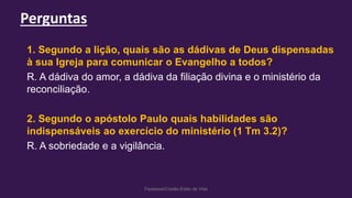 Perguntas
Facebook/Cristão:Estilo de Vida
1. Segundo a lição, quais são as dádivas de Deus dispensadas
à sua Igreja para comunicar o Evangelho a todos?
R. A dádiva do amor, a dádiva da filiação divina e o ministério da
reconciliação.
2. Segundo o apóstolo Paulo quais habilidades são
indispensáveis ao exercício do ministério (1 Tm 3.2)?
R. A sobriedade e a vigilância.
 