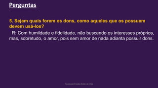 Perguntas
Facebook/Cristão:Estilo de Vida
5. Sejam quais forem os dons, como aqueles que os possuem
devem usá-los?
R: Com humildade e fidelidade, não buscando os interesses próprios,
mas, sobretudo, o amor, pois sem amor de nada adianta possuir dons.
 