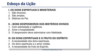 Esboço da Lição
Facebook/Cristão:Estilo de Vida
I. OS DONS ESPIRITUAIS E MINISTERIAIS
1. São diversos.
2. São amplos.
3. Dádivas do Pai.
II. - BONS DESPENSEIROS DOS MISTÉRIOS DIVINOS
1. Com sobriedade e vigilância.
2. Amor e hospitalidade.
3. O despenseiro deve administrar com fidelidade.
III. OS DONS ESPIRITUAIS E O FRUTO DO ESPÍRITO
1. A necessidade dos dons espirituais.
2. Os dons espirituais e o amor cristão.
3. A necessidade do fruto do Espírito.
 