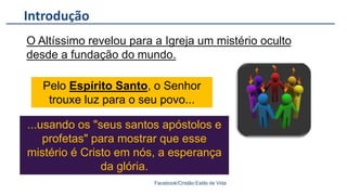 Introdução
Facebook/Cristão:Estilo de Vida
O Altíssimo revelou para a Igreja um mistério oculto
desde a fundação do mundo.
Pelo Espírito Santo, o Senhor
trouxe luz para o seu povo...
...usando os "seus santos apóstolos e
profetas" para mostrar que esse
mistério é Cristo em nós, a esperança
da glória.
 