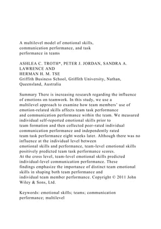 A multilevel model of emotional skills,
communication performance, and task
performance in teams
ASHLEA C. TROTH*, PETER J. JORDAN, SANDRA A.
LAWRENCE AND
HERMAN H. M. TSE
Griffith Business School, Griffith University, Nathan,
Queensland, Australia
Summary There is increasing research regarding the influence
of emotions on teamwork. In this study, we use a
multilevel approach to examine how team members’ use of
emotion-related skills affects team task performance
and communication performance within the team. We measured
individual self-reported emotional skills prior to
team formation and then collected peer-rated individual
communication performance and independently rated
team task performance eight weeks later. Although there was no
influence at the individual level between
emotional skills and performance, team-level emotional skills
positively predicted team task performance scores.
At the cross level, team-level emotional skills predicted
individual-level communication performance. These
findings emphasize the importance of distinct team emotional
skills in shaping both team performance and
individual team member performance. Copyright © 2011 John
Wiley & Sons, Ltd.
Keywords: emotional skills; teams; communication
performance; multilevel
 
