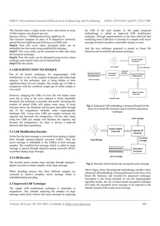 IJRET: International Journal of Research in Engineering and Technology eISSN: 2319-1163 | pISSN: 2321-7308
__________________________________________________________________________________________
Volume: 02 Issue: 10 | Oct-2013, Available @ http://www.ijret.org 401
This function takes a single sound vector, and returns an array
of filter outputs, one channel per row.
function cfArray = ERBSpace(lowFreq, highFreq, N)
This function computes an array of N frequencies uniformly
spaced between highFreq and lowFreq on an ERB scale.
Step14. Now this cover chaos encrypted audio can be
embedded into host audio using modified lsb technique.
Step15. This cover audio can be extracted on other side using
lsb extraction technique.
Step16. Now this audio can be decrypted using reverse chaos
technique and original audio can be listened back
Step17.Plot the results
3. LSB SUBTITUTION TECHNIQUE
Out of all known techniques for steganography LSB
modification is one of the simplest techniques providing high
capacity. In this technique, data is being hidden in least
significant bit(s) of cover samples. The weight age of LSBs in
comparison with the combined weight age of whole sample is
very small.
However, changing the LSBs of cover file will induce some
noise but as long as the noise induced is below detectable
threshold, this technique is possible and useful. Increasing the
number of altered LSBs will induce more noise. If noise
increases above the threshold and becomes detectable through
any of the steganalysis methods, audio steganography
technique fails. Using more LSBs per sample increases the
capacity and decreases the transparency. On the other hand,
using less LSBs per sample will decrease the capacity and
increase the transparency. So, there is always a trade-off
between both these parameters.
3.1 LSB Modification Encoder
In this first the host message is converted from analog to digital
form through analog-to-digital converter (ADC). Then the
secret message is embedded in the LSB(s) of host message
samples. The modified host message which is called as stego
message is passed through digital-to-analog converter (DAC)
to produce analog stego message.
3.2 LSB Decoder
The decoder passes analog stego message through analog-to-
digital converter to obtain samples of the stego message.
While decoding process bits from different samples are
extracted to retrieve complete secret message which is
embedded during encoding.
3.3 Improved LSB Technique
The simple LSB modification technique is vulnerable to
steganalysis. Any intruder analyzing the samples of stego
message could easily retrieve the secret message by analysing
the LSB of the each sample. In this paper proposed
methodology is called as improved LSB modification
technique. Through experimentation it has been observed that
modifying lower LSB (first or second) of a sample with secret
message bit doesn't produce a detectable change or noise.
And the new technique proposed is named as Smart Bit
Selection and inverted bit placement technique.
Fig. 1. Enhanced LSB embedding is being performed on the
basis of as Smart Bit Selection and inverted bit placement
technique.
Fig. 2. Decoder which extracts the encrypted secret message
Above figure shows the proposed methodology encoder where
enhanced LSB embedding is being performed on the basis of as
Smart Bit Selection and inverted bit placement technique.
Encryption is also being included. In case the steganography
algorithm breaks, the use of chaos based encryption technique
will make the encrypted secret message to be exposed to the
intruder instead of the actual secret message.
 
