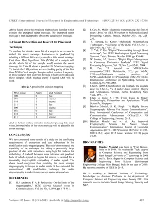 IJRET: International Journal of Research in Engineering and Technology eISSN: 2319-1163 | pISSN: 2321-7308
__________________________________________________________________________________________
Volume: 02 Issue: 10 | Oct-2013, Available @ http://www.ijret.org 402
Above figure shows the proposed methodology decoder which
extracts the encrypted secret message. The encrypted secret
message is then decrypted to obtain the actual secret message.
3.4 Smart Bit Selection and Inverted Bit Placement
Technique
To confuse the intruder, same bit of a sample is never used to
embed the secret message. Randomness is produced by
selecting a different bit in every sample to hide secret message.
First three Most Significant Bits (MSBs) of a sample will
decide which bit of the sample would contain the secret
message bit. Table II shows a possible Bit Selection mapping.
To decide the LSB position we are checking parity of the first
three MSB of each sample. Samples which produce 0 as parity,
in those samples first LSB will be used to hide secret data and
those samples which produce parity 1 second LSB will be
used.
Table-2: A possible bit selection mapping
MSB value Parity LSB Position
000 0 first
001 1 second
010 1 second
011 0 first
100 1 second
101 0 first
110 0 first
111 1 second
And to further confuse intruder, instead of placing bits exact
value, inverted value of the secret message will be placed in the
cover message.
CONCLUSIONS
We have presented some results of a study on the conflicting
requirements of encryption and data robustness in bit
modification audio steganography. The study demonstrated the
capability of the technique for hiding a potentially large
payload of data with robustness using high bit indices for
embedding. A tradeoff between noise tolerance and payload,
both of which depend on higher bit indices, is needed for a
reasonably imperceptible embedding of audio signal. The
chaos based encryption thus providing the more stronger
steganography technique in audio media. It has extended the
conventional LSB modification technique for audio
steganography to make it more secure against steganalysis.
REFERENCES
[1] R.J. Anderson, F. A. P. Petit colas, “On the limits of the
steganography,” IEEE Journal Selected Areas in
Communications, Vol. 16, No. 4, 1998, pp. 474-481.
[2] I. Cox, M. Miller "Electronic watermarking: the first 50
years", Proc. 4th IEEE Workshop on Multimedia Signal
Processing, Cannes, France, October 2001, pp. 225-
230.
[3] F. Hartung, M. Kutter "Multimedia Watermarking
Techniques", Proceedings of the IEEE, Vol. 87, No. 7,
July 1999, pp. 1709-1107.
[4] C. Yeh, C. Kuo "Digital Watermarking through Quasi
m-Arrays", Proc. IEEE Workshop on Signal Processing
Systems, Taipei, Taiwan, October 1999, pp. 456-461.
[5] W. Jonker, J.-P. Linnartz, "Digital Rights Management
in Consumer Electronics Products", IEEE Signal
Processing Magazine, Vol. 21, No. 2, pp.82-91, 2004.
[6] D. Pan, “A tutorial on MPEG/Audio
compression”,IEEE Multimedia, 2(2), pp. 60-74,
1995.modifieddiscrete cosine transform of
MPEG/Audio Layer III”,Proceedings of the 2004 IEEE
International Conference on Networking, Sensing &
Control,pp.984-989,2004.
[7] Chen G (2003) Chaotification via feedback: the discrete
case. In: Chen G, Yu X (eds) Chaos Control: Theory
and Applications, Spriner, Berlin Heidelberg New
York, 159 – 177
[8] Chen G, Dong X (198) From Chaos to Order:
Methodologies, Perspectives and Applications. World
Scientific, Singapore
[9] Bhaskar Mondal, S. K. Singh “A Highly Secure
Steganography Scheme For Secure Communication”,
Proc International Conference of Computation and
Communication Advancement (IC3A)-2013, JIS
College of Engineering, January, 2013.
[10] Bhaskar Mondal and et. al. “An Improved
Cryptography Scheme for Secure Image
Communication”, International Journal of Computer
Applications (0975 – 8887) Number 18 (ISBN: 973-93-
80874-18-3) April 2013 Issue. Volume 67(18) pages
23-27.
BIOGRAPHIES
Bhaskar Mondal was born in West Bengal,
India on in 1986. He received B. Tech. degree
in Computer Science and Engineering from
West Bengal University of Technology in 2008
and M. Tech. degree in Computer Science and
Engineering from Kalyani Government
Engineering College, West Bengal, India in the year of 2010.
He became a member of IEEE in 2013.
He is working at National Institute of Technology,
Jamshedpur as Assistant Professor in the department of
Computer Science and Engineering since January 2011. His
research interest includes Secret Image Sharing, Security and
NLP.
 