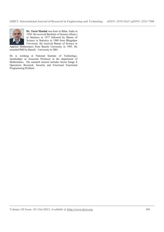 IJRET: International Journal of Research in Engineering and Technology eISSN: 2319-1163 | pISSN: 2321-7308
__________________________________________________________________________________________
Volume: 02 Issue: 10 | Oct-2013, Available @ http://www.ijret.org 403
Dr. Tarni Mandal was born in Bihar, India in
1956. He received Bachelor of Science (Hons.)
in Statistics in 1977 followed by Master of
Science in Statistics in 1980 from Bhagalpur
University. He received Master of Science in
Applied Mathematics from Ranchi University in 1995. He
awarded PhD by Ranchi University in 2001.
He is working at National Institute of Technology,
Jamshedpur as Associate Professor in the department of
Mathematics. His research interest includes Secret Image S
Operations Research, Security and Fractional Functional
Programming Problem.
 