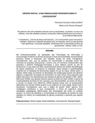 293

GÊNERO DIGITAL: A MULTIMODALIDADE RESSIGNIFICANDO O
LER/ESCREVER1
Francisca Francione Vieira de Brito2
Maria Lúcia Pessoa Sampaio3

“Os gêneros não são entidades naturais como as borboletas, as pedras, os rios e as
estrelas, mas são artefatos culturais construídos historicamente pelo ser humano.”
(Luiz Antonio Marcuschi).
“o hipertexto [...] forma de leitura self service [...] é o consumidor quem manuseia o
cardápio, seleciona o hiperlink desejado para, em seguida, servir-se das iguarias
mais apetitosas, na porção desejada, combinada com a velocidade do fluxo do
pensamento.” (Xavier, 2004, p.174).
___________________________________________________________________
RESUMO
Na contemporaneidade, as aplicações das Tecnologias de Informação e
Comunicação mudaram as formas de pensar e atuar da humanidade, transcendendo
barreiras físicas e temporais nas relações sociais de modo inimaginável.
Considerando, pois, que as práticas de comunicação e interação social são
inerentes ao processo educacional, o ensino vive um momento revolucionário que
perpassa o binômio Pedagogia-Tecnologia e seus reflexos quanto ao ato do
ler/escrever. O que antes era feito mecanicamente através de simples decodificação
de signos lingüísticos, ou fluência na oralidade, agora excede a superficialidade
material com a mediação de ferramentas digitais no uso da língua. Sendo assim, o
objetivo deste artigo se assenta na abordagem da configuração textual dos gêneros
digitais e subjacente renovação do ler/escrever na rede virtual. Para percorrer este
trajeto discursivo nos reportaremos aos estudos do gênero em Bakhtin (1981, 2003),
Marcuschi (2008), aos aportes teóricos quanto ao texto em Koch (2002), à teoria da
multimodalidade de Kress & Van Leeuwen com Dionísio(2005), ao ensino de leitura
e escrita na escola com Zilberman (2009) fazendo ponte com os pressupostos
defendidos por Kensky (2003) quanto a sua dinâmica no meio digital, dentre outros
estudiosos. Constatamos, pois, que o objeto de estudo “texto” ganhou nova
modelagem constitutiva e que, consequente, a forma de explorá-lo requer
estratégias pedagógicas diferenciadas das empregadas até então no contexto
escolar, no intuito de identificar e compreender as correlações de sentido do todo
dialógico no interior da multiplicidade do gênero produzido e oferecido aos sujeitos
leitores.
Palavras-chave: Gênero digital. Multimodalidade. Leitura/escrita. Ressignificação.
___________________________________________________________________

Signo [ISSN 1982-2014]. Santa Cruz do Sul, v. 38, n. 64, p. 293-309, jan./jun. 2013.
http://online.unisc.br/seer/index.php/signo

 