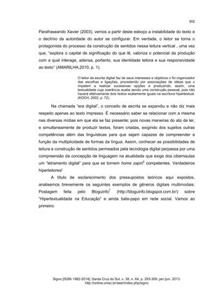 302

Parafraseando Xavier (2003), vemos a partir deste esboço a instabilidade do texto e
o declínio da autoridade do autor se configurar. Em verdade, o leitor se torna o
protagonista do processo da construção de sentidos nessa leitura vertical , uma vez
que, “explora o capital de significação do que lê, valoriza o potencial da produção
com a qual interage, adensa, portanto, sua identidade leitora e sua responsividade
ao texto” (AMARILHA,2010, p. 1).
O leitor da escrita digital faz de seus interesses e objetivos o fio organizador
das escolhas e ligações, procedendo por associações de idéias que o
impelem a realizar sucessivas opções e produzindo, assim, uma
textualidade cuja coerência acaba sendo uma construção pessoal, pois não
haverá efetivamente dois textos exatamente iguais na escritura hipertextual.
(KOCH, 2002, p. 72).

Na chamada “era digital”, o conceito de escrita se expandiu e não diz mais
respeito apenas ao texto impresso. É necessário saber se relacionar com a mesma
nas diversas mídias em que ela se faz presente; pois novas maneiras do ato de ler,
e simultaneamente de produzir textos, foram criadas, exigindo dos sujeitos outras
competências além das linguísticas para que sejam capazes de compreender a
função da multiplicidade de formas da língua. Assim, conhecer as possibilidades de
leitura e construção de sentidos permeados pela tecnologia digital perpassa por uma
compreensão da concepção de linguagem na atualidade que exige dos cibernautas
um “letramento digital” para que se tornem home zapin6 competentes. Verdadeiros
hiperleitores!
A título de esclarecimento dos pressupostos teóricos aqui expostos,
analisemos brevemente os seguintes exemplos de gêneros digitais multimodais:
Postagem

feita

pelo

Bloguinfo7

(http://bloguinfo.blogspot.com.br/)

sobre

“Hipertextualidade na Educação” e ainda bate-papo em rede social. Vamos ao
primeiro:

Signo [ISSN 1982-2014]. Santa Cruz do Sul, v. 38, n. 64, p. 293-309, jan./jun. 2013.
http://online.unisc.br/seer/index.php/signo

 