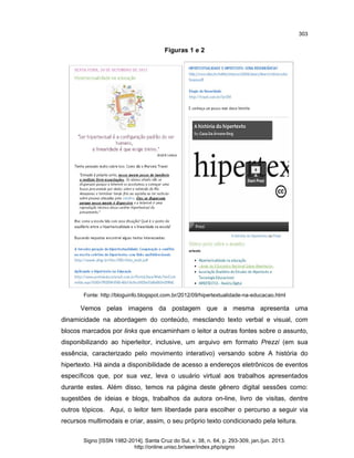 303

Figuras 1 e 2

Fonte: http://bloguinfo.blogspot.com.br/2012/09/hipertextualidade-na-educacao.html

Vemos pelas imagens da postagem que a mesma apresenta uma
dinamicidade na abordagem do conteúdo, mesclando texto verbal e visual, com
blocos marcados por links que encaminham o leitor a outras fontes sobre o assunto,
disponibilizando ao hiperleitor, inclusive, um arquivo em formato Prezzi (em sua
essência, caracterizado pelo movimento interativo) versando sobre A história do
hipertexto. Há ainda a disponibilidade de acesso a endereços eletrônicos de eventos
específicos que, por sua vez, leva o usuário virtual aos trabalhos apresentados
durante estes. Além disso, temos na página deste gênero digital sessões como:
sugestões de ideias e blogs, trabalhos da autora on-line, livro de visitas, dentre
outros tópicos. Aqui, o leitor tem liberdade para escolher o percurso a seguir via
recursos multimodais e criar, assim, o seu próprio texto condicionado pela leitura.
Signo [ISSN 1982-2014]. Santa Cruz do Sul, v. 38, n. 64, p. 293-309, jan./jun. 2013.
http://online.unisc.br/seer/index.php/signo

 
