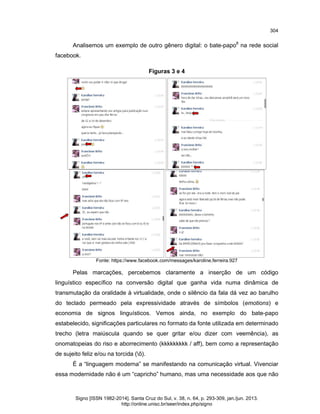 304

Analisemos um exemplo de outro gênero digital: o bate-papo8 na rede social
facebook.
Figuras 3 e 4

Fonte: https://www.facebook.com/messages/karoline.ferreira.927

Pelas marcações, percebemos claramente a inserção de um código
linguístico específico na conversão digital que ganha vida numa dinâmica de
transmutação da oralidade à virtualidade, onde o silêncio da fala dá vez ao barulho
do teclado permeado pela expressividade através de símbolos (emotions) e
economia de signos linguísticos. Vemos ainda, no exemplo do bate-papo
estabelecido, significações particulares no formato da fonte utilizada em determinado
trecho (letra maiúscula quando se quer gritar e/ou dizer com veemência), as
onomatopeias do riso e aborrecimento (kkkkkkkkk / aff), bem como a representação
de sujeito feliz e/ou na torcida (õ).
É a “linguagem moderna” se manifestando na comunicação virtual. Vivenciar
essa modernidade não é um “capricho” humano, mas uma necessidade aos que não

Signo [ISSN 1982-2014]. Santa Cruz do Sul, v. 38, n. 64, p. 293-309, jan./jun. 2013.
http://online.unisc.br/seer/index.php/signo

 