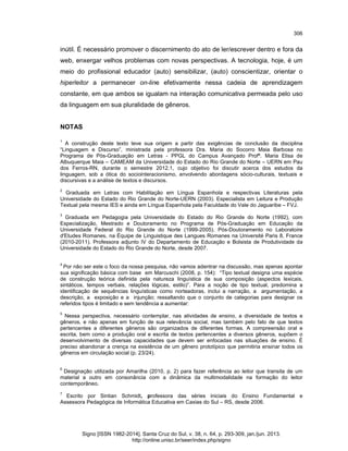 306

inútil. É necessário promover o discernimento do ato de ler/escrever dentro e fora da
web, enxergar velhos problemas com novas perspectivas. A tecnologia, hoje, é um
meio do profissional educador (auto) sensibilizar, (auto) conscientizar, orientar o
hiperleitor a permanecer on-line efetivamente nessa cadeia de aprendizagem
constante, em que ambos se igualam na interação comunicativa permeada pelo uso
da linguagem em sua pluralidade de gêneros.

NOTAS
1

A construção deste texto teve sua origem a partir das exigências de conclusão da disciplina
“Linguagem e Discurso”, ministrada pela professora Dra. Maria do Socorro Maia Barbosa no
Programa de Pós-Graduação em Letras - PPGL do Campus Avançado Profª. Maria Elisa de
Albuquerque Maia – CAMEAM da Universidade do Estado do Rio Grande do Norte – UERN em Pau
dos Ferros-RN, durante o semestre 2012.1, cujo objetivo foi discutir acerca dos estudos da
linguagem, sob a ótica do sociointeracionismo, envolvendo abordagens sócio-culturais, textuais e
discursivas e a análise de textos e discursos.

2

Graduada em Letras com Habilitação em Língua Espanhola e respectivas Literaturas pela
Universidade do Estado do Rio Grande do Norte-UERN (2003). Especialista em Leitura e Produção
Textual pela mesma IES e ainda em Língua Espanhola pela Faculdade do Vale do Jaguaribe – FVJ.

3

Graduada em Pedagogia pela Universidade do Estado do Rio Grande do Norte (1992), com
Especialização, Mestrado e Doutoramento no Programa de Pós-Graduação em Educação da
Universidade Federal do Rio Grande do Norte (1999-2005). Pós-Doutoramento no Laboratoire
d'Etudes Romanes, na Équipe de Linguistique des Langues Romanes na Université Paris 8, France
(2010-2011). Professora adjunto IV do Departamento de Educação e Bolsista de Produtividade da
Universidade do Estado do Rio Grande do Norte, desde 2007.

4

Por não ser este o foco da nossa pesquisa, não vamos adentrar na discussão, mas apenas apontar
sua significação básica com base em Marcuschi (2008, p. 154): “Tipo textual designa uma espécie
de construção teórica definida pela natureza linguística de sua composição (aspectos lexicais,
sintáticos, tempos verbais, relações lógicas, estilo)”. Para a noção de tipo textual, predomina a
identificação de sequências linguísticas como norteadoras, inclui a narração, a argumentação, a
descrição, a exposição e a injunção; ressaltando que o conjunto de categorias para designar os
referidos tipos é limitado e sem tendência a aumentar:

5

Nessa perspectiva, necessário contemplar, nas atividades de ensino, a diversidade de textos e
gêneros, e não apenas em função de sua relevância social, mas também pelo fato de que textos
pertencentes a diferentes gêneros são organizados de diferentes formas. A compreensão oral e
escrita, bem como a produção oral e escrita de textos pertencentes a diversos gêneros, supõem o
desenvolvimento de diversas capacidades que devem ser enfocadas nas situações de ensino. É
preciso abandonar a crença na existência de um gênero prototípico que permitiria ensinar todos os
gêneros em circulação social (p. 23/24).

6

Designação utilizada por Amarilha (2010, p. 2) para fazer referência ao leitor que transita de um
material a outro em consonância com a dinâmica da multimodalidade na formação do leitor
contemporâneo.

7

Escrito por Sintian Schmidt, professora das séries iniciais do Ensino Fundamental e
Assessora Pedagógica de Informática Educativa em Caxias do Sul – RS, desde 2006.

Signo [ISSN 1982-2014]. Santa Cruz do Sul, v. 38, n. 64, p. 293-309, jan./jun. 2013.
http://online.unisc.br/seer/index.php/signo

 