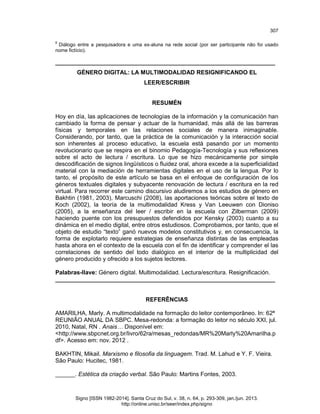 307
8

Diálogo entre a pesquisadora e uma ex-aluna na rede social (por ser participante não foi usado
nome fictício).

___________________________________________________________________
GÉNERO DIGITAL: LA MULTIMODALIDAD RESIGNIFICANDO EL
LEER/ESCRIBIR
RESUMÉN
Hoy en día, las aplicaciones de tecnologías de la información y la comunicación han
cambiado la forma de pensar y actuar de la humanidad, más allá de las barreras
físicas y temporales en las relaciones sociales de manera inimaginable.
Considerando, por tanto, que la práctica de la comunicación y la interacción social
son inherentes al proceso educativo, la escuela está pasando por un momento
revolucionario que se respira en el binomio Pedagogía-Tecnología y sus reflexiones
sobre el acto de lectura / escritura. Lo que se hizo mecánicamente por simple
descodificación de signos lingüísticos o fluidez oral, ahora excede a la superficialidad
material con la mediación de herramientas digitales en el uso de la lengua. Por lo
tanto, el propósito de este artículo se basa en el enfoque de configuración de los
géneros textuales digitales y subyacente renovación de lectura / escritura en la red
virtual. Para recorrer este camino discursivo aludiremos a los estudios de género en
Bakhtin (1981, 2003), Marcuschi (2008), las aportaciones teóricas sobre el texto de
Koch (2002), la teoría de la multimodalidad Kress y Van Leeuwen con Dioniso
(2005), a la enseñanza del leer / escribir en la escuela con Zilberman (2009)
haciendo puente con los presupuestos defendidos por Kensky (2003) cuanto a su
dinámica en el medio digital, entre otros estudiosos. Comprobamos, por tanto, que el
objeto de estudio “texto” ganó nuevos modelos constitutivos y, en consecuencia, la
forma de explotarlo requiere estrategias de enseñanza distintas de las empleadas
hasta ahora en el contexto de la escuela con el fin de identificar y comprender el las
correlaciones de sentido del todo dialógico en el interior de la multiplicidad del
género producido y ofrecido a los sujetos lectores.
Palabras-llave: Género digital. Multimodalidad. Lectura/escritura. Resignificación.
___________________________________________________________________
REFERÊNCIAS
AMARILHA, Marly. A multimodalidade na formação do leitor contemporâneo. In: 62ª
REUNIÃO ANUAL DA SBPC. Mesa-redonda: a formação do leitor no século XXI, jul.
2010, Natal, RN . Anais… Disponível em:
<http://www.sbpcnet.org.br/livro/62ra/mesas_redondas/MR%20Marly%20Amarilha.p
df>. Acesso em: nov. 2012 .
BAKHTIN, Mikail. Marxismo e filosofia da linguagem. Trad. M. Lahud e Y. F. Vieira.
São Paulo: Hucitec, 1981.
______. Estética da criação verbal. São Paulo: Martins Fontes, 2003.

Signo [ISSN 1982-2014]. Santa Cruz do Sul, v. 38, n. 64, p. 293-309, jan./jun. 2013.
http://online.unisc.br/seer/index.php/signo

 