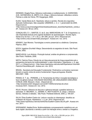 308

DIONISIO, Ângela Paiva. Gêneros multimodais e multiletramento. In: KARWOSKI,
A.M.; GAYDECZKA, B.; BRITO, K.S. (Orgs.). Gêneros textuais: reflexões e ensino.
Palmas e união da Vitoria, PR: Kaygangue, 2005.
ELIAS, Vanda Maria da S. Hipertexto, leitura e sentido. Revista de Linguística
Aplicada Calidoscópio, São Leopoldo: UNISINOS, v. 3, n. 1, janeiro/abril de 2005.
Disponível em:
<http://www.pucsp.br/pos/lgport/downloads/publicacao_docentes/hipertexto_vanda.p
df>. Acesso em: 08 out. 2012.
GONÇALVES, Â. I.; SANTOS, G. da S. dos; MARCHESAN, M. T. N. O hipertexto e a
não linearidade textual como agente facilitador da aprendizagem. Revista Signo.
Santa Cruz do Sul, v. 37 n. 62, p. 381-395, jan./jun. 2012. Disponível em:
<http://online.unisc.br/seer/index.php/signo>. Acesso em: nov. 2012.
KENSKY, Vani Moreira. Tecnologias e ensino presencial e a distância. Campinas:
Papirus, 2003.
KOCH, Ingedore Grunfeld Villaça. Desvendando os segredos do texto. São Paulo:
Cortez, 2002.
MARCUSCHI, Luiz Antonio. Produção textual, análise de gêneros e compreensão.
São Paulo: Parábola, 2008.
MOTA, Fabrício Paiva. Estudo de um blog educacional de língua espanhola sob a
perspectiva da teoria da multimodalidade: o valor informativo. Hipertextus, v. 6, ago.
2011, p. 4 Disponível em: <http://www.hipertextus.net/volume6/Hipertextus-Volume6Fabricio-Paiva-Mota.pdf>. Acesso em: nov. 2012.
BRASIL. Secretaria de Educação Fundamental. Parâmetros curriculares nacionais:
terceiro e quarto ciclos do ensino fundamental: língua portuguesa. Brasília:
MEC/SEF, 1998.
PENHA, D. T. da .; PEREIRA, J. S. Ferramentas do Orkut: inovação tecnológica a
favor do gênero textual. COLÓQUIO NACIONAL DE LINGUAGEM E DISCURSO
CONLID, 2008, Mossoró. Anais…Disponível em:
<http://anaisdoconlid1.blogspot.com.br/2011/09/ferramentas-do-orkutinovacao.html>. Acesso em: nov. 2012.
ROJO, Roxane. Gêneros do discurso e gêneros textuais: questões teóricas e
aplicadas. In: MEURER, J.L.; BONINI, A.; MOTTA-ROTH, D. (Orgs.). Gêneros:
teorias, métodos e debates. São Paulo: Parábola Editorial, 2005. p. 184-207.
SILVA, Érika Suellem Castro da. Leitura e escrita no ciberespaço: desafios ao
professor de línguas. Hipertextus, v. 4, jan. 2010. Disponível em:
<http://www.hipertextus.net/volume4/Erika-Suellem-Castro-SILVA.pdf>. Acesso em:
nov. 2011.
SPERANDIO, Natália Elvira. Multimodalidade e processamento metafórico em um
texto digital: abordando o sentido a partir da interação entre o verbal e o imagético.

Signo [ISSN 1982-2014]. Santa Cruz do Sul, v. 38, n. 64, p. 293-309, jan./jun. 2013.
http://online.unisc.br/seer/index.php/signo

 
