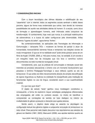 294

1 CONSIDERAÇÕES INICIAIS

Com o boom tecnológico das últimas décadas e solidificação de seu
“casamento” com a internet, todos os segmentos sociais sentiram o efeito dessa
parceria, alguns de forma mais evidenciada que outros. Isso devido às inúmeras
possibilidades de auxílio nas atividades diárias do homem. E a escola, como lócus
de formação e aprendizagem humana, está imbricada nesta conjuntura de
transformação. O conhecimento, hoje mais que nunca, é a principal matéria-prima
de sobrevivência, e a busca do saber configura-se pela dinamicidade. Antes
tínhamos “lugares do saber”, agora temos “fontes”.
Na contemporaneidade, as aplicações das Tecnologias de Informação e
Comunicação – doravante TICs – mudaram as formas de pensar e atuar da
humanidade, transcendendo barreiras físicas e temporais nas relações sociais de
modo inimaginável. O que se vê na realidade atual “pode ainda parecer cenas de um
filme de ficção” (TAJRA, 2008, p. 142) para muitos, mas, na verdade, é um convite a
um mergulho neste mar de inovações que nos leva a caminhos outrora
desconhecidos via rede mundial de navegação virtual.
Considerando, pois, que as práticas de comunicação e interação social são
inerentes ao processo educacional, o ensino vive um momento revolucionário que
perpassa o binômio Pedagogia-Tecnologia e seus reflexos quanto ao ato do
ler/escrever. O que antes era feito mecanicamente através de simples decodificação
de signos linguísticos ou fluência na oralidade foi ressignificado pela mediação de
ferramentas digitais no uso da língua, excedendo assim a sua superficialidade
material.
E o que isso quer dizer?
O objeto de estudo “texto” ganhou nova modelagem constitutiva e,
consequente, a forma de explorá-lo requer estratégias pedagógicas diferenciadas
das empregadas até então no contexto escolar, no intuito de identificar e
compreender as correlações de sentido do todo dialógico no interior da
multiplicidade do gênero produzido e oferecido aos sujeitos leitores.
Sendo assim, o objetivo deste artigo se assenta na abordagem da
configuração textual dos gêneros digitais e subjacente renovação do ler/escrever na
rede virtual. Para percorrer este trajeto discursivo nos reportaremos aos estudos do
gênero em Bakhtin (1981, 2003), Marcuschi (2008), aos aportes teóricos quanto ao
Signo [ISSN 1982-2014]. Santa Cruz do Sul, v. 38, n. 64, p. 293-309, jan./jun. 2013.
http://online.unisc.br/seer/index.php/signo

 