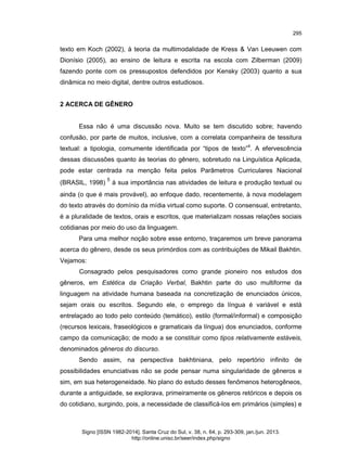 295

texto em Koch (2002), à teoria da multimodalidade de Kress & Van Leeuwen com
Dionísio (2005), ao ensino de leitura e escrita na escola com Zilberman (2009)
fazendo ponte com os pressupostos defendidos por Kensky (2003) quanto a sua
dinâmica no meio digital, dentre outros estudiosos.

2 ACERCA DE GÊNERO

Essa não é uma discussão nova. Muito se tem discutido sobre; havendo
confusão, por parte de muitos, inclusive, com a correlata companheira de tessitura
textual: a tipologia, comumente identificada por “tipos de texto”4. A efervescência
dessas discussões quanto às teorias do gênero, sobretudo na Linguística Aplicada,
pode estar centrada na menção feita pelos Parâmetros Curriculares Nacional
(BRASIL, 1998)

5

à sua importância nas atividades de leitura e produção textual ou

ainda (o que é mais provável), ao enfoque dado, recentemente, à nova modelagem
do texto através do domínio da mídia virtual como suporte. O consensual, entretanto,
é a pluralidade de textos, orais e escritos, que materializam nossas relações sociais
cotidianas por meio do uso da linguagem.
Para uma melhor noção sobre esse entorno, traçaremos um breve panorama
acerca do gênero, desde os seus primórdios com as contribuições de Mikail Bakhtin.
Vejamos:
Consagrado pelos pesquisadores como grande pioneiro nos estudos dos
gêneros, em Estética da Criação Verbal, Bakhtin parte do uso multiforme da
linguagem na atividade humana baseada na concretização de enunciados únicos,
sejam orais ou escritos. Segundo ele, o emprego da língua é variável e está
entrelaçado ao todo pelo conteúdo (temático), estilo (formal/informal) e composição
(recursos lexicais, fraseológicos e gramaticais da língua) dos enunciados, conforme
campo da comunicação; de modo a se constituir como tipos relativamente estáveis,
denominados gêneros do discurso.
Sendo assim, na perspectiva bakhtiniana, pelo repertório infinito de
possibilidades enunciativas não se pode pensar numa singularidade de gêneros e
sim, em sua heterogeneidade. No plano do estudo desses fenômenos heterogêneos,
durante a antiguidade, se explorava, primeiramente os gêneros retóricos e depois os
do cotidiano, surgindo, pois, a necessidade de classificá-los em primários (simples) e

Signo [ISSN 1982-2014]. Santa Cruz do Sul, v. 38, n. 64, p. 293-309, jan./jun. 2013.
http://online.unisc.br/seer/index.php/signo

 