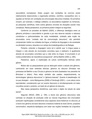 296

secundários (complexos). Estes surgem nas condições de convívio social
relativamente desenvolvida e organizada (artístico, científico, sociopolítico etc.) e
aqueles se formam em condições de comunicação discursiva imediata. Os primários
incluem, por exemplo, o diálogo cotidiano; os secundários englobam os romances,
as pesquisas científicas, entre outros gêneros oriundos de situações sociais mais
complexas. Nessa perspectiva, os primeiros podem integrar os segundos.
Conforme os preceitos de Bakhtin (2003), a diferença ideológica entre os
gêneros primários e secundários é grande e por isso deve-se estudar a natureza
constitutiva e particularidades de cada modalidade, norteado pela noção de
enunciados como “unidade real da comunicação discursiva”; isto permitirá
compreender melhor as unidades da língua, a história da linguagem e da sociedade
na atividade humana, situando-a no campo da (meta)linguística e da filologia.
Portanto, entender a linguagem como tal é admitir que “a língua passa a
integrar a vida através de enunciados concretos (que a realizam); é igualmente
através de enunciados concretos que a vida entra na língua. O enunciado é um
núcleo problemático de importância excepcional”, afirma Bakhtin (2003, p. 265).
Passemos, agora, à explanação de outras contribuições teóricas sobre
gênero.
Muitos são os pesquisadores que se debruçam sobre o estudo dos gêneros,
culminando em duas vertentes teóricas: gêneros do discurso (firmados nas
premissas de Bakhtin e seu Círculo) e gêneros de texto (baseados nos preceitos de
Bronckart e Adam). Para estas, também são usadas, respectivamente, as
terminologias “gêneros discursivos” e “gêneros textuais”. Quanto à classificação, há
os que divergem - como Mainguenau (2008) e Fairclough (2001) – e as coloca como
equivalentes, considerando que um evento discursivo é simultaneamente um texto
na prática social e, portanto, um texto de um gênero do discurso.
Mas nessa perspectiva dicotômica, qual seria o objeto de estudo de cada
teoria?
Segundo (ROJO, 2005, p. 185), a teoria dos gêneros discursivos está
centrada na situação de produção onde as marcas linguísticas dos enunciados
produzem significações considerando seus aspectos sócio-históricos no discurso; já
a teoria dos gêneros de texto descreve a tessitura material do texto (forma, propósito
comunicativo, sequência tipológica) com base nas noções herdadas da Linguística

Signo [ISSN 1982-2014]. Santa Cruz do Sul, v. 38, n. 64, p. 293-309, jan./jun. 2013.
http://online.unisc.br/seer/index.php/signo

 