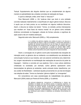 297

Textual. Supostamente são ângulos distintos que se complementam de alguma
maneira na aplicabilidade das unidades concretas de realização da língua.
E qual é a distinção, então, entre “texto” e “discurso”?
Para Marcuschi (2008, p. 24) “pode-se dizer que texto é uma entidade
concreta realizada materialmente e corporificada em algum gênero textual. Discurso
é aquilo que um texto produz ao se manifestar em alguma instância discursiva.
Assim, o discurso se realiza nos textos”. Temos, na verdade, pontos intercessores
que resultam em “duas faces da mesma moeda” de um gênero como entidade
dinâmica concretizada na linguagem, através de formas culturais e cognitivas de
ação social e não em modelos estanques.
Seguindo este norte, Marcuschi (2008, p. 149) complementa:
[...] a análise dos gêneros engloba uma análise do texto e do discurso e
uma descrição da língua e visão da sociedade, e ainda tenta responder a
questões de natureza sociocultural no uso da língua de maneira geral. O
trato dos gêneros diz respeito ao trato da língua em seu cotidiano nas mais
diversas formas. E se adotarmos a posição de Carolyn Miller (1984),
podemos dizer que os gêneros são uma forma de ação social. Eles são um
artefato cultural importante como parte integrante de nossa sociedade.

Assim, a concepção de um gênero ocorre pela necessidade das situações de
interação social, os gêneros vão se moldando e se estabilizando nas atividades de
comunicação humana à sua maneira, sem ser possível controlá-los e/ou determinálos; surgem naturalmente na manifestação das realizações de exercício do poder da
linguagem - histórica e concreta em sua essência. Com a nova cultura eletrônica
cristalizada na sociedade, por exemplo, outros gêneros apareceram como
transmutações de gêneros já existentes, sendo arriscado tentar classificá-los, por
seu caráter de flexibilidade – sobretudo àqueles provenientes do uso das tecnologias
nas relações de saber. Temos os chamados “gêneros digitais” ou “emergentes”.
Em consonância com essa caracterização de maleabilidade dos gêneros,
Marcuschi (2004) citado por Pereira & Penha (2008, p. 4) salienta:
Os gêneros adaptam-se, renovam-se e multiplicam-se e devem ser
estudados na relação com as práticas sociais, os aspectos cognitivos, os
interesses, as relações de poder, as tecnologias, as atividades discursivas e
no interior da cultura. Mudam, fundem-se para manter sua identidade
funcional com inovação organizacional. Nem são estáticos, nem puros, são
formações interativas, multimodalizadas e flexíveis de organização social
que contribuem para ordenar e estabilizar as atividades comunicativas do
dia-a-dia.

Signo [ISSN 1982-2014]. Santa Cruz do Sul, v. 38, n. 64, p. 293-309, jan./jun. 2013.
http://online.unisc.br/seer/index.php/signo

 