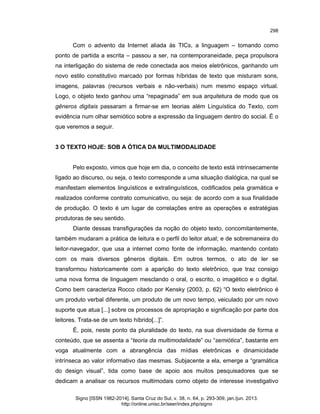 298

Com o advento da Internet aliada às TICs, a linguagem – tomando como
ponto de partida a escrita – passou a ser, na contemporaneidade, peça propulsora
na interligação do sistema de rede conectada aos meios eletrônicos, ganhando um
novo estilo constitutivo marcado por formas híbridas de texto que misturam sons,
imagens, palavras (recursos verbais e não-verbais) num mesmo espaço virtual.
Logo, o objeto texto ganhou uma “repaginada” em sua arquitetura de modo que os
gêneros digitais passaram a firmar-se em teorias além Linguística do Texto, com
evidência num olhar semiótico sobre a expressão da linguagem dentro do social. É o
que veremos a seguir.

3 O TEXTO HOJE: SOB A ÓTICA DA MULTIMODALIDADE

Pelo exposto, vimos que hoje em dia, o conceito de texto está intrinsecamente
ligado ao discurso, ou seja, o texto corresponde a uma situação dialógica, na qual se
manifestam elementos linguísticos e extralinguísticos, codificados pela gramática e
realizados conforme contrato comunicativo, ou seja: de acordo com a sua finalidade
de produção. O texto é um lugar de correlações entre as operações e estratégias
produtoras de seu sentido.
Diante dessas transfigurações da noção do objeto texto, concomitantemente,
também mudaram a prática de leitura e o perfil do leitor atual; e de sobremaneira do
leitor-navegador, que usa a internet como fonte de informação, mantendo contato
com os mais diversos gêneros digitais. Em outros termos, o ato de ler se
transformou historicamente com a aparição do texto eletrônico, que traz consigo
uma nova forma de linguagem mesclando o oral, o escrito, o imagético e o digital.
Como bem caracteriza Rocco citado por Kensky (2003, p. 62) “O texto eletrônico é
um produto verbal diferente, um produto de um novo tempo, veiculado por um novo
suporte que atua [...] sobre os processos de apropriação e significação por parte dos
leitores. Trata-se de um texto híbrido[...]”.
É, pois, neste ponto da pluralidade do texto, na sua diversidade de forma e
conteúdo, que se assenta a “teoria da multimodalidade” ou “semiótica”, bastante em
voga atualmente com a abrangência das mídias eletrônicas e dinamicidade
intrínseca ao valor informativo das mesmas. Subjacente a ela, emerge a “gramática
do design visual”, tida como base de apoio aos muitos pesquisadores que se
dedicam a analisar os recursos multimodais como objeto de interesse investigativo
Signo [ISSN 1982-2014]. Santa Cruz do Sul, v. 38, n. 64, p. 293-309, jan./jun. 2013.
http://online.unisc.br/seer/index.php/signo

 
