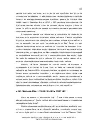 300

permite uma leitura não linear, em função de sua organização em blocos de
conteúdo que se conectam por elos hipertextuais, também conhecido como links
trazendo em seu bojo elementos verbais, imagéticos, sonoros. Na óptica de Lévy
(1993) citado por Gonçalves & et al.. (2012, p. 387) trata-se de “um conjunto de nós
ligados por conexões. Os nós podem ser palavras, páginas, imagens, gráficos ou
partes de gráficos, sequências sonoras, documentos complexos que podem eles
mesmos ser hipertextos”.
É importante salientar que mesmo com a possibilidade de integração de
imagens e sons, a escrita continua sendo a base na Internet. É esta a modalidade
linguística predominante nas interações comunicativas, embora alguns prefiram o
uso da expressão “fala por escrito” ou ainda “escrita da fala”. Talvez por isso
algumas peculiaridades tenham se mostrado na conjuntura da linguagem virtual,
como por exemplo: inserção de smyles, economia na forma da escritura de textos
digitais e ainda a incorporação de um léxico específico do próprio meio informacional
ao vocabulário de seus usuários (como ocorre em determinada área técnica). Hoje
faz parte do cotidiano de muitos, palavras tipo: e-mail, on-line, deletar, clicar,
escanear; algumas já registradas em dicionários de circulação nacional.
Contudo, na faceta linguagem na internet/ internet na linguagem e
considerando a concepção de língua como um lugar de interação humana,
defendida por Bakhtin (1981), é imprescindível que os sujeitos socio-históricos se
tornem atores competentes pragmática e tecnologicamente dentro desta nova
modelagem cultural da contemporaneidade, sendo capazes de compreender e
subtrair sentido dessa multiplicidade de signos semióticos dos gêneros digitais, indo
além da mera transmissão de informação no momento da leitura/escrita hipertextual.
Sobre esta prática nos deteremos a partir de agora com mais veemência.

4 DAS PÁGINAS À TELA: LEITURA E ESCRITA, COMO VÃO?

Como se assenta a leitura/escrita hoje? E sua prática nesse contexto
eletrônico como ocorre? Qual o perfil do leitor multimodal? Quais as competências
necessárias ao leitor digital?
Refletir sobre essas questões torna-se não só pertinente na atualidade, mas,
sobretudo, urgente diante da reconfiguração textual na comunicação humana “que,
no mundo digital, ganhou formas móveis e inconstantes” como diz Zilberman (2009,
Signo [ISSN 1982-2014]. Santa Cruz do Sul, v. 38, n. 64, p. 293-309, jan./jun. 2013.
http://online.unisc.br/seer/index.php/signo

 