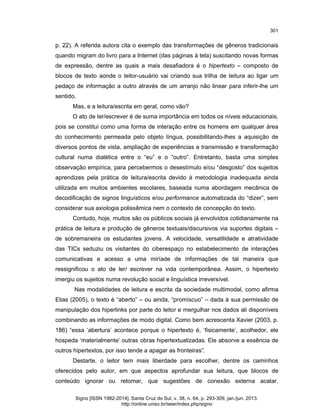 301

p. 22). A referida autora cita o exemplo das transformações de gêneros tradicionais
quando migram do livro para a Internet (das páginas à tela) suscitando novas formas
de expressão, dentre as quais a mais desafiadora é o hipertexto – composto de
blocos de texto aonde o leitor-usuário vai criando sua trilha de leitura ao ligar um
pedaço de informação a outro através de um arranjo não linear para inferir-lhe um
sentido.
Mas, e a leitura/escrita em geral, como vão?
O ato de ler/escrever é de suma importância em todos os níveis educacionais,
pois se constitui como uma forma de interação entre os homens em qualquer área
do conhecimento permeada pelo objeto língua, possibilitando-lhes a aquisição de
diversos pontos de vista, ampliação de experiências e transmissão e transformação
cultural numa dialética entre o “eu” e o “outro”. Entretanto, basta uma simples
observação empírica, para percebermos o desestímulo e/ou “desgosto” dos sujeitos
aprendizes pela prática de leitura/escrita devido à metodologia inadequada ainda
utilizada em muitos ambientes escolares, baseada numa abordagem mecânica de
decodificação de signos linguísticos e/ou performance automatizada do “dizer”, sem
considerar sua axiologia polissêmica nem o contexto de concepção do texto.
Contudo, hoje, muitos são os públicos sociais já envolvidos cotidianamente na
prática de leitura e produção de gêneros textuais/discursivos via suportes digitais –
de sobremaneira os estudantes jovens. A velocidade, versatilidade e atratividade
das TICs seduziu os visitantes do ciberespaço no estabelecimento de interações
comunicativas e acesso a uma miríade de informações de tal maneira que
ressignificou o ato de ler/ escrever na vida contemporânea. Assim, o hipertexto
imergiu os sujeitos numa revolução social e linguística irreversível.
Nas modalidades de leitura e escrita da sociedade multimodal, como afirma
Elias (2005), o texto é “aberto” – ou ainda, “promíscuo” – dada à sua permissão de
manipulação dos hiperlinks por parte do leitor e mergulhar nos dados ali disponíveis
combinando as informações de modo digital. Como bem acrescenta Xavier (2003, p.
186) “essa ‘abertura’ acontece porque o hipertexto é, ‘fisicamente’, acolhedor, ele
hospeda ‘materialmente’ outras obras hipertextualizadas. Ele absorve a essência de
outros hipertextos, por isso tende a apagar as fronteiras”.
Destarte, o leitor tem mais liberdade para escolher, dentre os caminhos
oferecidos pelo autor, em que aspectos aprofundar sua leitura, que blocos de
conteúdo ignorar ou retomar, que sugestões de conexão externa acatar.
Signo [ISSN 1982-2014]. Santa Cruz do Sul, v. 38, n. 64, p. 293-309, jan./jun. 2013.
http://online.unisc.br/seer/index.php/signo

 