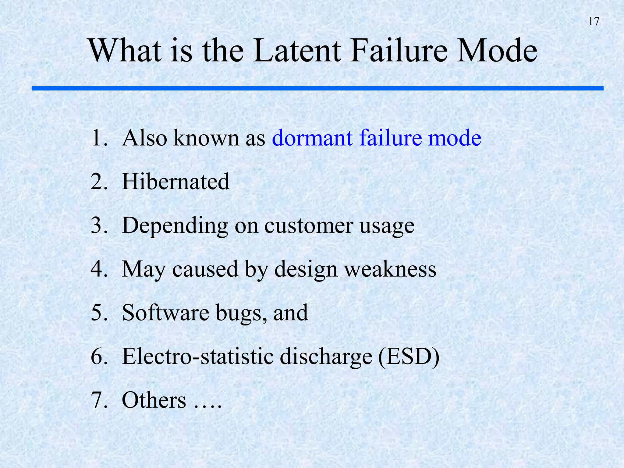17
What is the Latent Failure Mode
1. Also known as dormant failure mode
2. Hibernated
3. Depending on customer usage
4. May caused by design weakness
5. Software bugs, and
6. Electro-statistic discharge (ESD)
7. Others ….
 