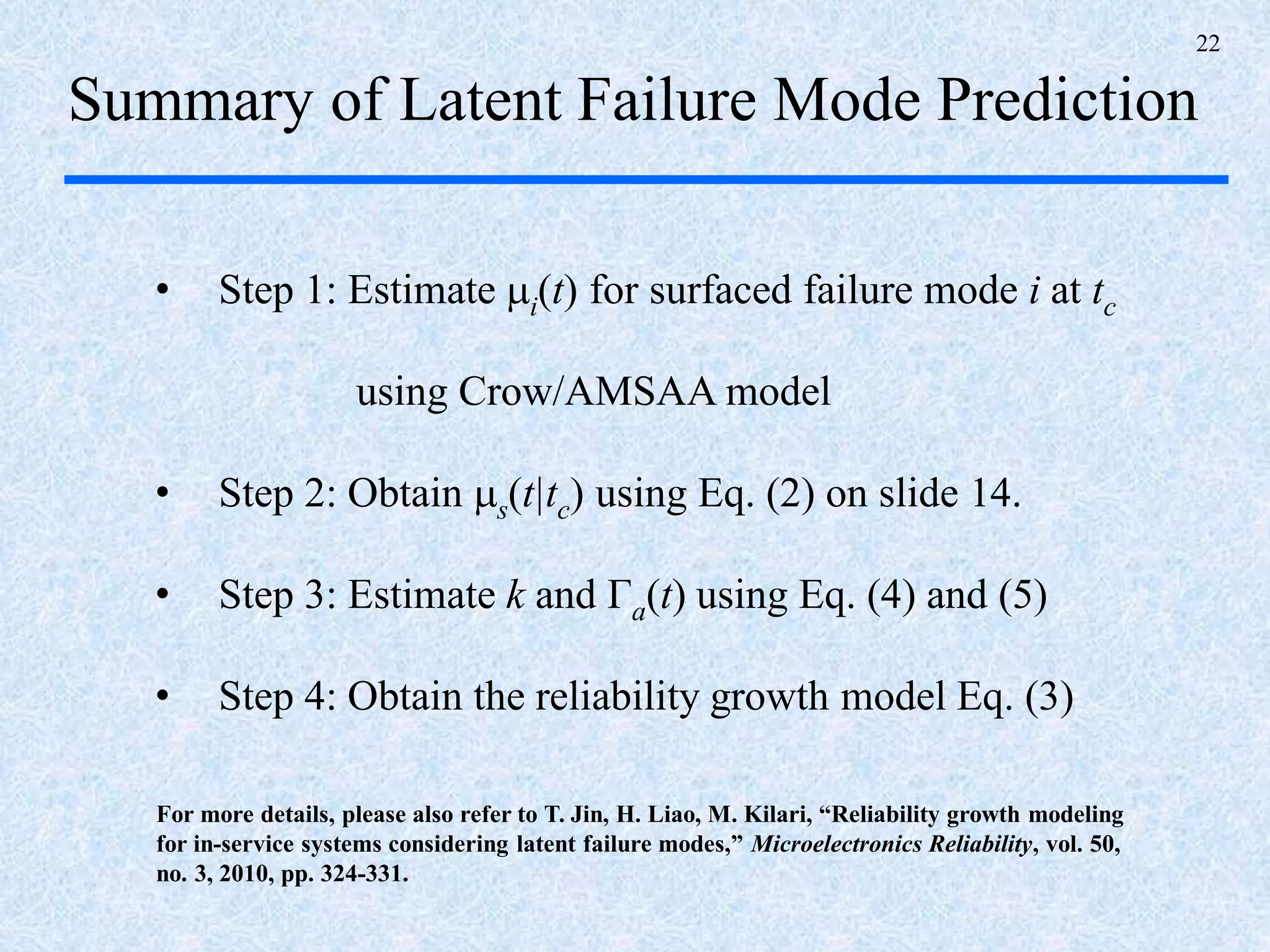 22
Summary of Latent Failure Mode Prediction
• Step 1: Estimate i(t) for surfaced failure mode i at tc
using Crow/AMSAA model
• Step 2: Obtain s(t|tc) using Eq. (2) on slide 14.
• Step 3: Estimate k and Γa(t) using Eq. (4) and (5)
• Step 4: Obtain the reliability growth model Eq. (3)
For more details, please also refer to T. Jin, H. Liao, M. Kilari, “Reliability growth modeling
for in-service systems considering latent failure modes,” Microelectronics Reliability, vol. 50,
no. 3, 2010, pp. 324-331.
 