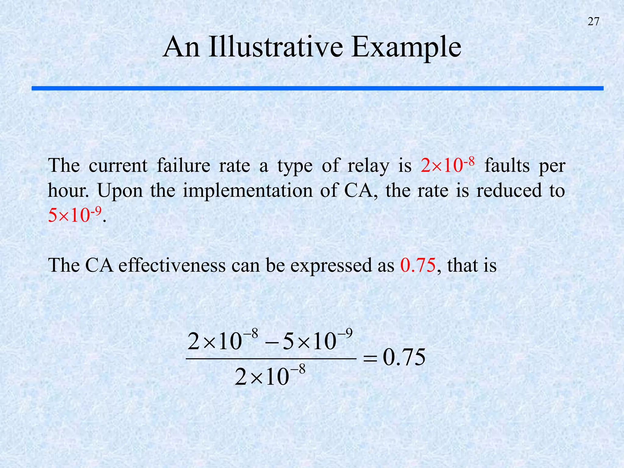 27
An Illustrative Example
The current failure rate a type of relay is 210-8 faults per
hour. Upon the implementation of CA, the rate is reduced to
510-9.
The CA effectiveness can be expressed as 0.75, that is
75.0
102
105102
8
98





 
