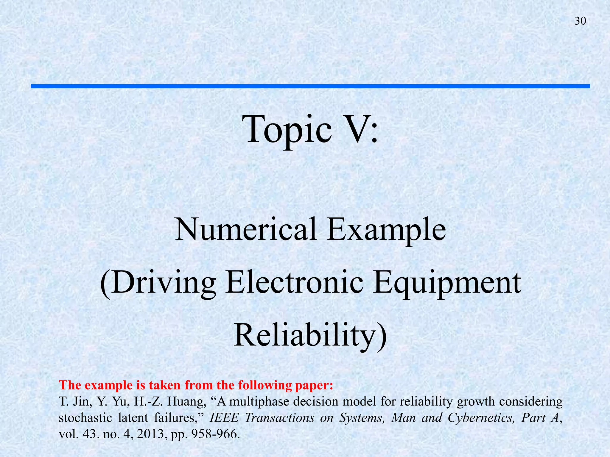 30
Topic V:
Numerical Example
(Driving Electronic Equipment
Reliability)
The example is taken from the following paper:
T. Jin, Y. Yu, H.-Z. Huang, “A multiphase decision model for reliability growth considering
stochastic latent failures,” IEEE Transactions on Systems, Man and Cybernetics, Part A,
vol. 43. no. 4, 2013, pp. 958-966.
 