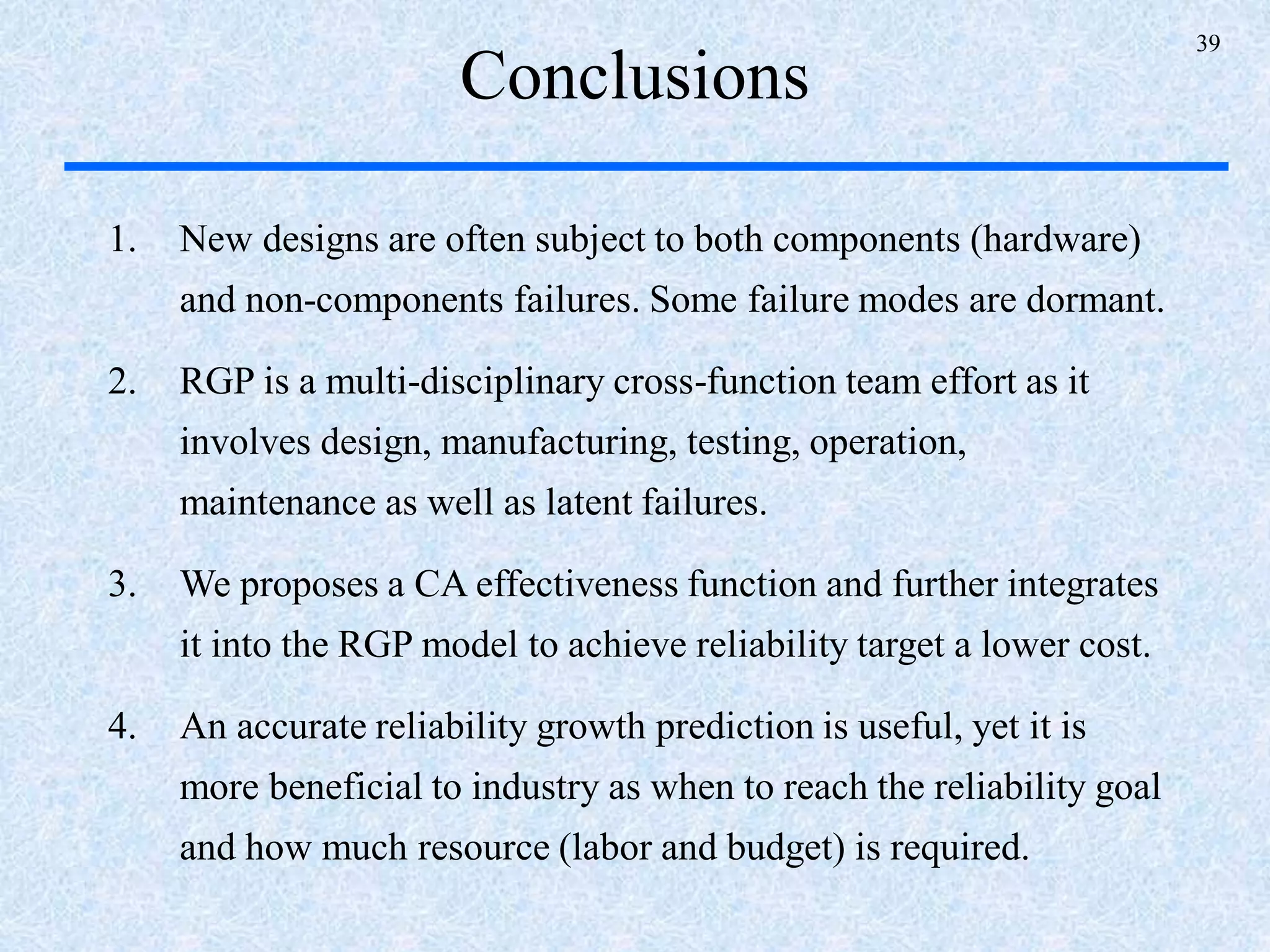39
Conclusions
1. New designs are often subject to both components (hardware)
and non-components failures. Some failure modes are dormant.
2. RGP is a multi-disciplinary cross-function team effort as it
involves design, manufacturing, testing, operation,
maintenance as well as latent failures.
3. We proposes a CA effectiveness function and further integrates
it into the RGP model to achieve reliability target a lower cost.
4. An accurate reliability growth prediction is useful, yet it is
more beneficial to industry as when to reach the reliability goal
and how much resource (labor and budget) is required.
 