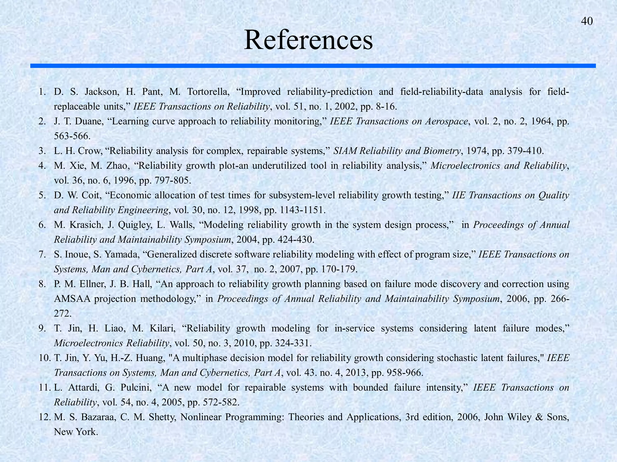 40
References
1. D. S. Jackson, H. Pant, M. Tortorella, “Improved reliability-prediction and field-reliability-data analysis for field-
replaceable units,” IEEE Transactions on Reliability, vol. 51, no. 1, 2002, pp. 8-16.
2. J. T. Duane, “Learning curve approach to reliability monitoring,” IEEE Transactions on Aerospace, vol. 2, no. 2, 1964, pp.
563-566.
3. L. H. Crow, “Reliability analysis for complex, repairable systems,” SIAM Reliability and Biometry, 1974, pp. 379-410.
4. M. Xie, M. Zhao, “Reliability growth plot-an underutilized tool in reliability analysis,” Microelectronics and Reliability,
vol. 36, no. 6, 1996, pp. 797-805.
5. D. W. Coit, “Economic allocation of test times for subsystem-level reliability growth testing,” IIE Transactions on Quality
and Reliability Engineering, vol. 30, no. 12, 1998, pp. 1143-1151.
6. M. Krasich, J. Quigley, L. Walls, “Modeling reliability growth in the system design process,” in Proceedings of Annual
Reliability and Maintainability Symposium, 2004, pp. 424-430.
7. S. Inoue, S. Yamada, “Generalized discrete software reliability modeling with effect of program size,” IEEE Transactions on
Systems, Man and Cybernetics, Part A, vol. 37, no. 2, 2007, pp. 170-179.
8. P. M. Ellner, J. B. Hall, “An approach to reliability growth planning based on failure mode discovery and correction using
AMSAA projection methodology,” in Proceedings of Annual Reliability and Maintainability Symposium, 2006, pp. 266-
272.
9. T. Jin, H. Liao, M. Kilari, “Reliability growth modeling for in-service systems considering latent failure modes,”
Microelectronics Reliability, vol. 50, no. 3, 2010, pp. 324-331.
10. T. Jin, Y. Yu, H.-Z. Huang, "A multiphase decision model for reliability growth considering stochastic latent failures," IEEE
Transactions on Systems, Man and Cybernetics, Part A, vol. 43. no. 4, 2013, pp. 958-966.
11. L. Attardi, G. Pulcini, “A new model for repairable systems with bounded failure intensity,” IEEE Transactions on
Reliability, vol. 54, no. 4, 2005, pp. 572-582.
12. M. S. Bazaraa, C. M. Shetty, Nonlinear Programming: Theories and Applications, 3rd edition, 2006, John Wiley & Sons,
New York.
 