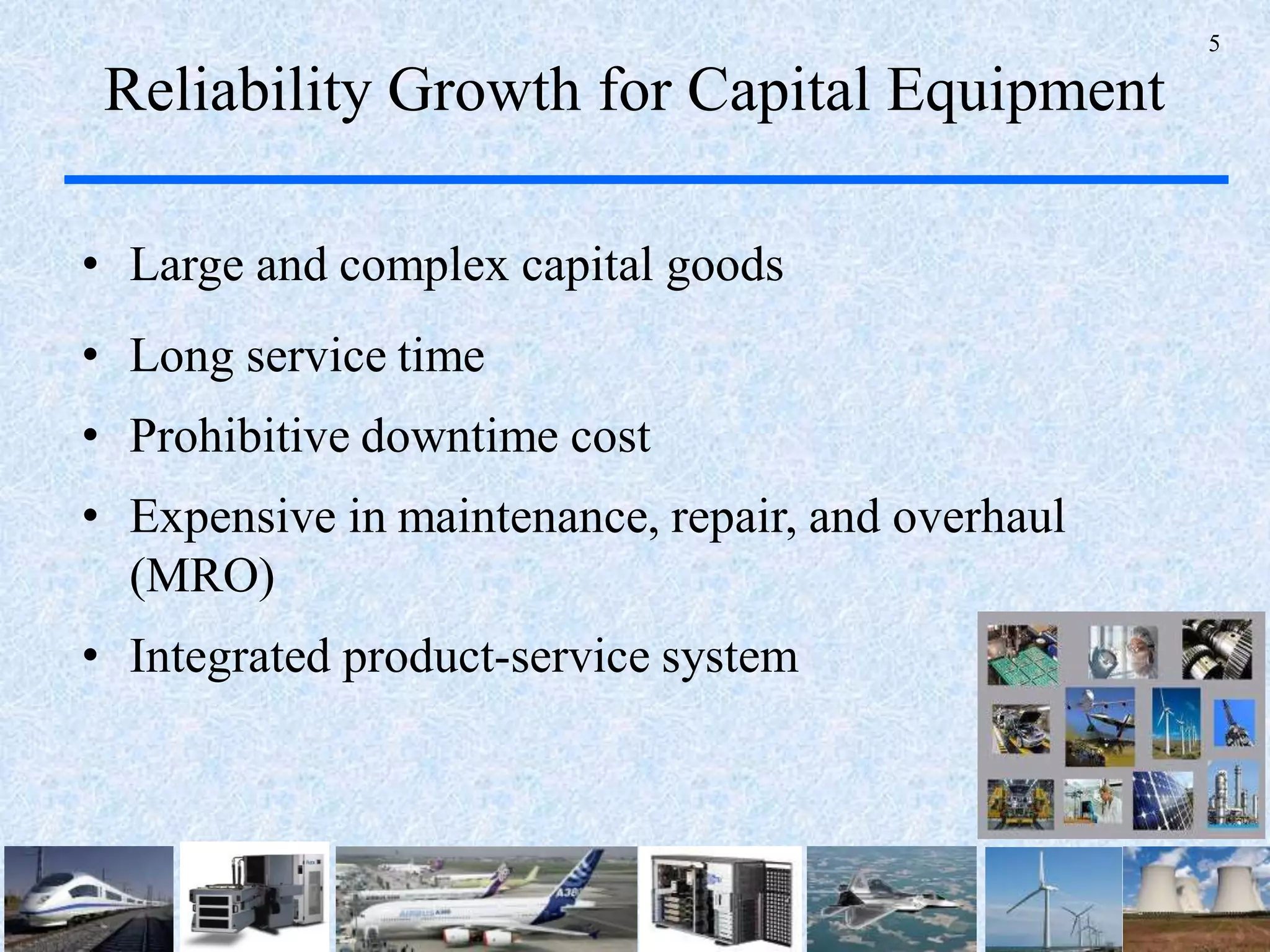 5
Reliability Growth for Capital Equipment
• Large and complex capital goods
• Long service time
• Prohibitive downtime cost
• Expensive in maintenance, repair, and overhaul
(MRO)
• Integrated product-service system
 