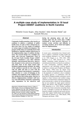 HEALTH EDUCATION RESEARCH                                                                     Vol.13 no.2 1998
Theory & Practice                                                                               Pages 225–238



    A multiple case study of implementation in 10 local
       Project ASSIST coalitions in North Carolina


        Michelle Crozier Kegler, Allan Steckler1, Sally Herndon Malek2 and
                                 Kenneth McLeroy

                      Abstract                           during the planning phase and lack of
                                                         member input into the action plan. Conﬂict
Community health promotion relies heavily on             contributed to staff turnover, reluctance to
coalitions to address a multitude of public              conduct certain activities and difﬁculty in
health issues. In spite of their widespread use,         recruiting members, all of which had implica-
there have been very few studies of coalitions           tions for implementation.
at various stages of coalition development. The
purpose of this study was to identify factors that                         Introduction
facilitated or impeded coalition effectiveness in
the implementation stage of coalition develop-           In recent years, communities have formed coali-
ment. The research design was a multiple case            tions to address a multitude of public health and
study with cross-case comparisons. Each of               social problems (Herman et al., 1993; Kumpfer
the 10 local North Carolina Project ASSIST               et al., 1993; Rogers et al., 1993; CDC, 1995;
coalitions constituted a case. Data collection           Butterfoss et al., 1996; Fawcett et al., 1996).
included: semi-structured interviews, observa-           Indeed, community health promotion as it is
tion, document review, and surveys of members            currently practiced relies very heavily on coalitions.
and staff. Some of the major factors that                In some communities, coalitions—deﬁned as
facilitated implementation included: the ability         organizations and individuals working together
of the coalition to provide its own vision, staff        to achieve a common goal (Feighery and Rogers,
with the skills and time to work with the                1990, Brown, 1984)—exist for almost every
coalition, frequent and productive communica-            disease, risk factor and social problem. This growth
tion, cohesion or a sense of belonging on the            in the popularity of coalitions is due to mandates
coalition, and complexity of the coalition struc-        by funding agencies, in combination with the
ture during the intervention phase. Barriers to          belief that by bringing multiple community sectors
effective implementation included: staff turn-           together to share resources and combine energy,
over and staff lacking community organization            coalitions can demonstrate widespread support for
skills, dependence on the state-level staff              action and provide a vehicle for solving problems
                                                         that are too complex for single agency solutions
                                                         (Black 1983; Brown, 1984; Feighery and Rogers,
Department of Health Promotion Sciences, College of      1990; Butterfoss et al., 1993). Further, coalitions
Public Health, University of Oklahoma Health Sciences    are believed to foster community ownership which,
Center, Oklahoma City, OK 73190, 1Department of          in turn, is thought to increase the likelihood of
Health Behavior and Health Education, School of Public
                                                         long-term changes in physical and social environ-
Health, University of North Carolina, Chapel Hill,
NC 27599, USA and 2Division of Adult Health Promotion,   ments that support health-related and health-dir-
North Carolina Department of Environment, Health, and    ected behavior (Winett et al., 1989; Bracht, 1990;
Natural Resources, Raleigh, NC 27611, USA                Thompson and Kinne, 1990).


© Oxford University Press                                                                                 225
 