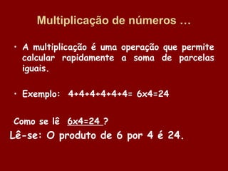 Multiplicação de números …
• A multiplicação é uma operação que permite
calcular rapidamente a soma de parcelas
iguais.
• Exemplo: 4+4+4+4+4+4= 6x4=24
Como se lê 6x4=24 ?

Lê-se: O produto de 6 por 4 é 24.

 