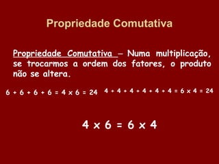 Propriedade Comutativa
Propriedade Comutativa – Numa multiplicação,
se trocarmos a ordem dos fatores, o produto
não se altera.
6 + 6 + 6 + 6 = 4 x 6 = 24

4 + 4 + 4 + 4 + 4 + 4 = 6 x 4 = 24

4 x 6 = 6 x 4

 