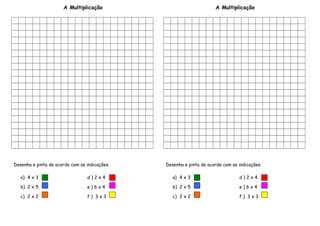 A Multiplicação
Desenha e pinta de acordo com as indicações.
a) 4 x 3 d ) 2 x 4
b) 2 x 5 e ) 6 x 4
c) 2 x 2 f ) 3 x 3
A Multiplicação
Desenha e pinta de acordo com as indicações.
a) 4 x 3 d ) 2 x 4
b) 2 x 5 e ) 6 x 4
c) 2 x 2 f ) 3 x 3
 