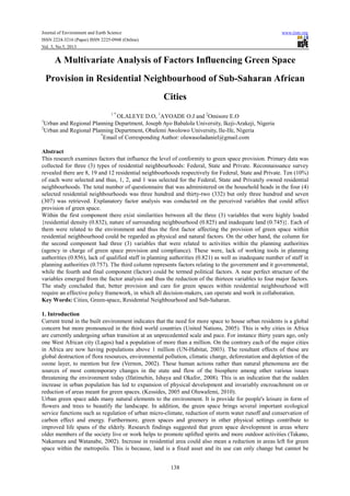 Journal of Environment and Earth Science www.iiste.org
ISSN 2224-3216 (Paper) ISSN 2225-0948 (Online)
Vol. 3, No.5, 2013
138
A Multivariate Analysis of Factors Influencing Green Space
Provision in Residential Neighbourhood of Sub-Saharan African
Cities
1 *
OLALEYE D.O, 1
AYOADE O.J and 2
Omisore E.O
1
Urban and Regional Planning Department, Joseph Ayo Babalola University, Ikeji-Arakeji, Nigeria
2
Urban and Regional Planning Department, Obafemi Awolowo University, Ile-Ife, Nigeria
*
Email of Corresponding Author: oluwasoladaniel@gmail.com
Abstract
This research examines factors that influence the level of conformity to green space provision. Primary data was
collected for three (3) types of residential neighbourhoods: Federal, State and Private. Reconnaissance survey
revealed there are 8, 19 and 12 residential neighbourhoods respectively for Federal, State and Private. Ten (10%)
of each were selected and thus, 1, 2, and 1 was selected for the Federal, State and Privately owned residential
neighbourhoods. The total number of questionnaire that was administered on the household heads in the four (4)
selected residential neighbourhoods was three hundred and thirty-two (332) but only three hundred and seven
(307) was retrieved. Explanatory factor analysis was conducted on the perceived variables that could affect
provision of green space.
Within the first component there exist similarities between all the three (3) variables that were highly loaded
{residential density (0.832), nature of surrounding neighbourhood (0.825) and inadequate land (0.745)}. Each of
them were related to the environment and thus the first factor affecting the provision of green space within
residential neighbourhood could be regarded as physical and natural factors. On the other hand, the column for
the second component had three (3) variables that were related to activities within the planning authorities
(agency in charge of green space provision and compliance). These were, lack of working tools in planning
authorities (0.856), lack of qualified staff in planning authorities (0.821) as well as inadequate number of staff in
planning authorities (0.757). The third column represents factors relating to the government and it governmental,
while the fourth and final component (factor) could be termed political factors. A near perfect structure of the
variables emerged from the factor analysis and thus the reduction of the thirteen variables to four major factors.
The study concluded that, better provision and care for green spaces within residential neighbourhood will
require an effective policy framework, in which all decision-makers, can operate and work in collaboration.
Key Words: Cities, Green-space, Residential Neighbourhood and Sub-Saharan.
1. Introduction
Current trend in the built environment indicates that the need for more space to house urban residents is a global
concern but more pronounced in the third world countries (United Nations, 2005). This is why cities in Africa
are currently undergoing urban transition at an unprecedented scale and pace. For instance thirty years ago, only
one West African city (Lagos) had a population of more than a million. On the contrary each of the major cities
in Africa are now having populations above 1 million (UN-Habitat, 2003). The resultant effects of these are
global destruction of flora resources, environmental pollution, climatic change, deforestation and depletion of the
ozone layer, to mention but few (Vernon, 2002). These human actions rather than natural phenomena are the
sources of most contemporary changes in the state and flow of the biosphere among other various issues
threatening the environment today (Ifatimehin, Ishaya and Okafor, 2008). This is an indication that the sudden
increase in urban population has led to expansion of physical development and invariably encroachment on or
reduction of areas meant for green spaces. (Kessides, 2005 and Oluwafemi, 2010).
Urban green space adds many natural elements to the environment. It is provide for people's leisure in form of
flowers and trees to beautify the landscape. In addition, the green space brings several important ecological
service functions such as regulation of urban micro-climate, reduction of storm water runoff and conservation of
carbon effect and energy. Furthermore, green spaces and greenery in other physical settings contribute to
improved life spans of the elderly. Research findings suggested that green space development in areas where
older members of the society live or work helps to promote uplifted spirits and more outdoor activities (Takano,
Nakamura and Watanabe, 2002). Increase in residential area could also mean a reduction in areas left for green
space within the metropolis. This is because, land is a fixed asset and its use can only change but cannot be
 