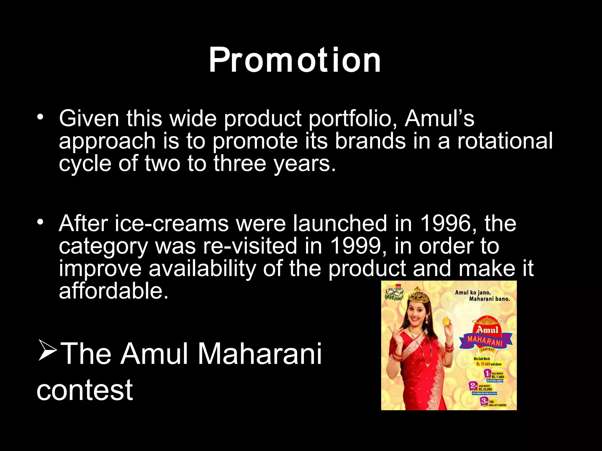 Promot ion 
• Given this wide product portfolio, Amul’s 
approach is to promote its brands in a rotational 
cycle of two to three years. 
• After ice-creams were launched in 1996, the 
category was re-visited in 1999, in order to 
improve availability of the product and make it 
affordable. 
The Amul Maharani 
contest 
 