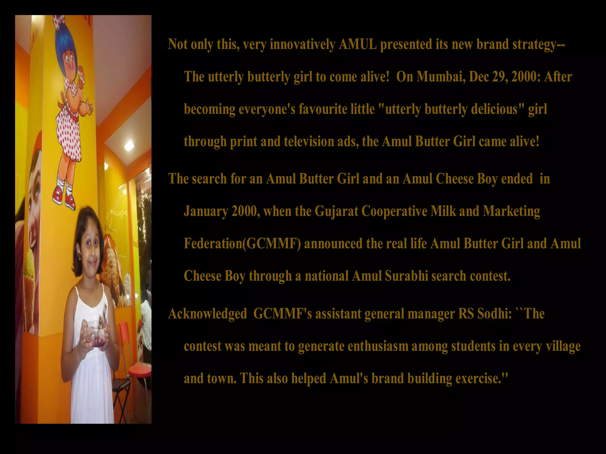 Not only this, very innovatively AMUL presented its new brand strategy-- 
The utterly butterly girl to come alive! On Mumbai, Dec 29, 2000: After 
becoming everyone's favourite little "utterly butterly delicious" girl 
through print and television ads, the Amul Butter Girl came alive! 
The search for an Amul Butter Girl and an Amul Cheese Boy ended in 
January 2000, when the Gujarat Cooperative Milk and Marketing 
Federation(GCMMF) announced the real life Amul Butter Girl and Amul 
Cheese Boy through a national Amul Surabhi search contest. 
Acknowledged GCMMF's assistant general manager RS Sodhi: ``The 
contest was meant to generate enthusiasm among students in every village 
and town. This also helped Amul's brand building exercise.'' 
 