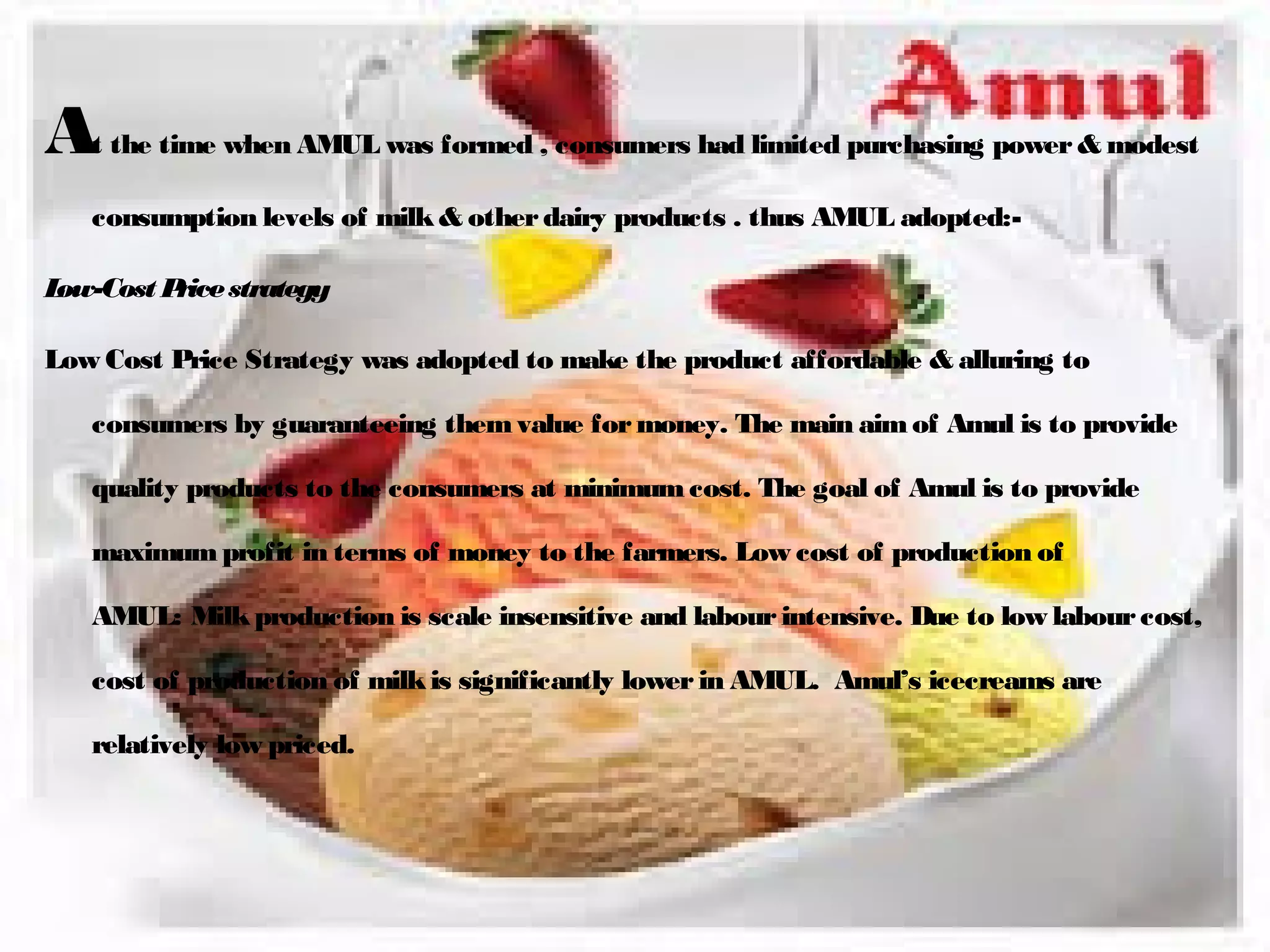 At the time when AMUL was formed , consumers had limited purchasing power & modest 
consumption levels of milk & other dairy products . thus AMUL adopted:- 
Low-Cost Price strategy 
Low Cost Price Strategy was adopted to make the product affordable & alluring to 
consumers by guaranteeing them value for money. The main aim of Amul is to provide 
quality products to the consumers at minimum cost. The goal of Amul is to provide 
maximum profit in terms of money to the farmers. Low cost of production of 
AMUL: Milk production is scale insensitive and labour intensive. Due to low labour cost, 
cost of production of milk is significantly lower in AMUL. Amul’s icecreams are 
relatively low priced. 
 